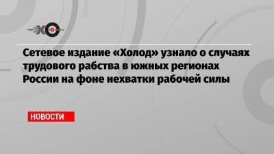 Сетевое издание «Холод» узнало о случаях трудового рабства в южных регионах России на фоне нехватки рабочей силы - echo.msk.ru - Россия - Ростовская обл.