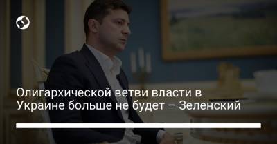 Владимир Зеленский - Олигархической ветви власти в Украине больше не будет – Зеленский - liga.net - Украина