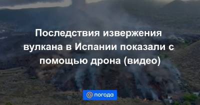 Последствия извержения вулкана в Испании показали с помощью дрона (видео) - news.mail.ru - Испания