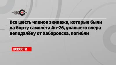 Все шесть членов экипажа, которые были на борту самолёта Ан-26, упавшего вчера неподалёку от Хабаровска, погибли - echo.msk.ru - Москва - Хабаровск