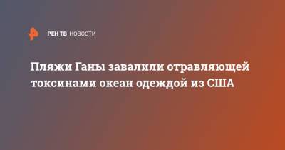 Пляжи Ганы завалили отравляющей токсинами океан одеждой из США - ren.tv - США - Гана