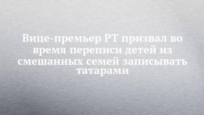 Вице-премьер РТ призвал во время переписи детей из смешанных семей записывать татарами - chelny-izvest.ru - респ. Татарстан