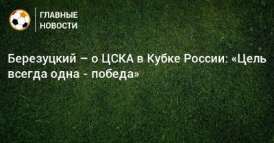 Алексей Березуцкий - Березуцкий – о ЦСКА в Кубке России: «Цель всегда одна - победа» - bombardir.ru - Россия - Ижевск