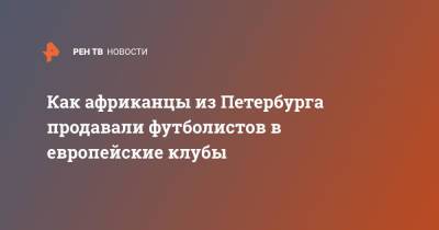 Как африканцы из Петербурга продавали футболистов в европейские клубы - ren.tv - Санкт-Петербург