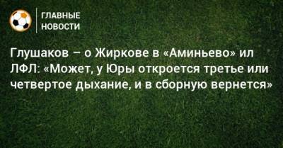 Денис Глушаков - Юрий Жирков - Глушаков – о Жиркове в «Аминьево» ил ЛФЛ: «Может, у Юры откроется третье или четвертое дыхание, и в сборную вернется» - bombardir.ru