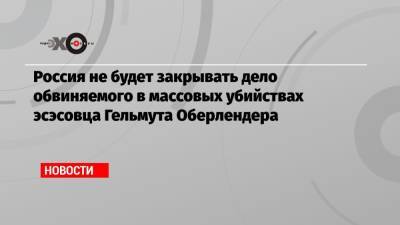 Гельмут Оберлендер - Россия не будет закрывать дело обвиняемого в массовых убийствах эсэсовца Гельмута Оберлендера - echo.msk.ru - Москва - Россия - Украина - Канада - Оттава