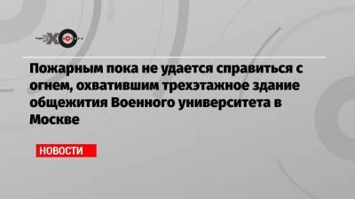 Пожарным пока не удается справиться с огнем, охватившим трехэтажное здание общежития Военного университета в Москве - echo.msk.ru - Москва