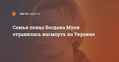 Семья певца Богдана Мухи отравилась насмерть на Украине - ren.tv - Украина - Коростень
