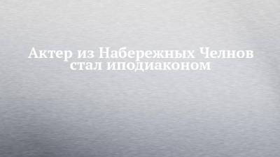 Актер из Набережных Челнов стал иподиаконом - chelny-izvest.ru - Набережные Челны - Казань