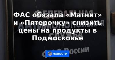 ФАС обязала «Магнит» и «Пятерочку» снизить цены на продукты в Подмосковье - smartmoney.one - Россия - Московская обл.