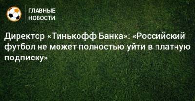 Директор «Тинькофф Банка»: «Российский футбол не может полностью уйти в платную подписку» - bombardir.ru - Россия