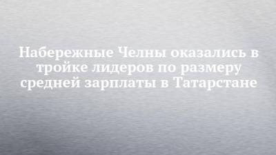 Набережные Челны оказались в тройке лидеров по размеру средней зарплаты в Татарстане - chelny-izvest.ru - Россия - респ. Татарстан - Набережные Челны - Казань