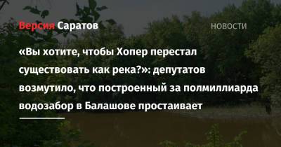«Вы хотите, чтобы Хопер перестал существовать как река?»: депутатов возмутило, что построенный за полмиллиарда водозабор в Балашове простаивает - nversia.ru - Саратовская обл. - Саратов