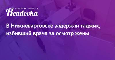 В Нижневартовске задержан таджик, избивший врача за осмотр жены - readovka.ru - Москва - Россия - Таджикистан - Нижневартовск