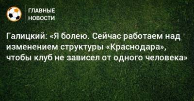 Сергей Галицкий - Галицкий: «Я болею. Сейчас работаем над изменением структуры «Краснодара», чтобы клуб не зависел от одного человека» - bombardir.ru - Краснодар