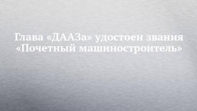 Глава «ДААЗа» удостоен звания «Почетный машиностроитель» - chelny-izvest.ru - Чебоксары - Пензенская обл. - Камаз