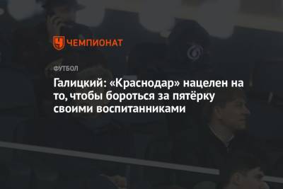 Сергей Галицкий - Дмитрий Воробьев - Галицкий: «Краснодар» нацелен на то, чтобы бороться за пятёрку своими воспитанниками - championat.com - Краснодар