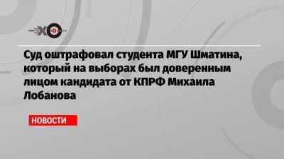 Михаил Лобанов - Суд оштрафовал студента МГУ Шматина, который на выборах был доверенным лицом кандидата от КПРФ Михаила Лобанова - echo.msk.ru - Москва - Россия