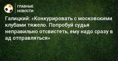 Сергей Галицкий - Галицкий: «Конкурировать с московскими клубами тяжело. Попробуй судья неправильно отсвистеть, ему надо сразу в ад отправляться» - bombardir.ru - Москва - Россия - Краснодар