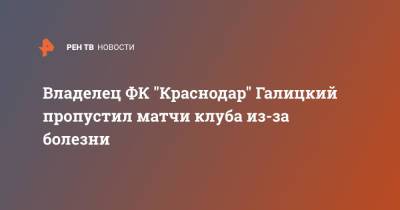 Сергей Галицкий - Владелец ФК "Краснодар" Галицкий пропустил матчи клуба из-за болезни - ren.tv - Краснодар