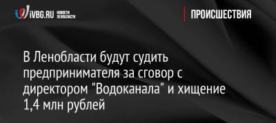 В Ленобласти будут судить предпринимателя за сговор с директором «Водоканала» и хищение 1,4 млн рублей - ivbg.ru - Украина - Ленинградская обл.