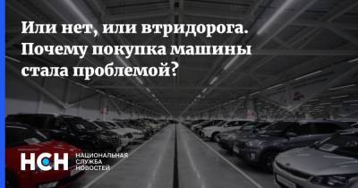 Или нет, или втридорога. Почему покупка машины стала проблемой? - nsn.fm