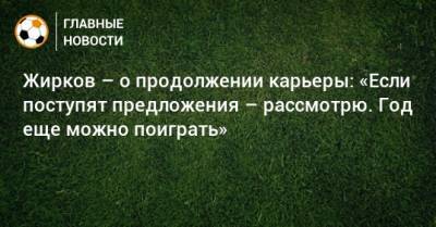 Юрий Жирков - Жирков – о продолжении карьеры: «Если поступят предложения – рассмотрю. Год еще можно поиграть» - bombardir.ru - Россия
