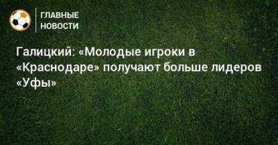Сергей Галицкий - Галицкий: «Молодые игроки в «Краснодаре» получают больше лидеров «Уфы» - bombardir.ru - Краснодар - Уфа