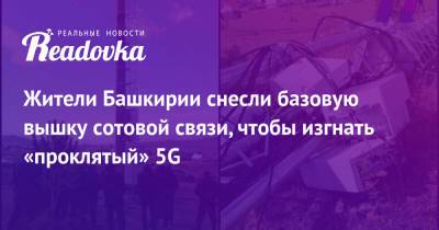 Жители Башкирии снесли базовую вышку сотовой связи, чтобы изгнать «проклятый» 5G - readovka.ru - Башкирия - район Абзелиловский