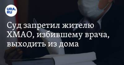 Суд запретил жителю ХМАО, избившему врача, выходить из дома - ura.news - Россия - Таджикистан - Югра - Нижневартовск