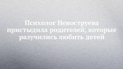 Психолог Невоструева пристыдила родителей, которые разучились любить детей - chelny-izvest.ru - респ. Татарстан