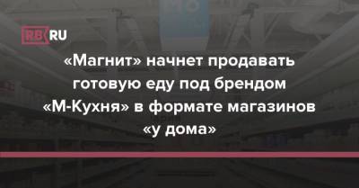 «Магнит» начнет продавать готовую еду под брендом «М-Кухня» в формате магазинов «у дома» - rb.ru