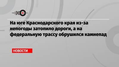На юге Краснодарского края из-за непогоды затопило дороги, а на федеральную трассу обрушился камнепад - echo.msk.ru - Сочи - Краснодарский край