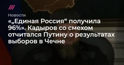 «„Единая Россия“ получила 96%». Кадыров со смехом отчитался Путину о результатах выборов в Чечне - tvrain.ru - Россия - респ. Чечня