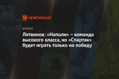Руслан Литвинов - Литвинов: «Наполи» – команда высокого класса, но «Спартак» будет играть только на победу - championat.com - Уфа