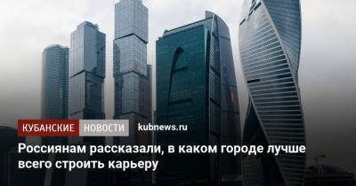 Россиянам рассказали, в каком городе лучше всего строить карьеру - kubnews.ru - Москва - Россия - Санкт-Петербург - Екатеринбург - Тюмень - Казань - Россияне