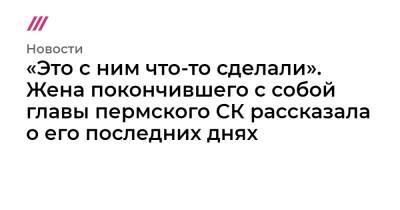 «Это с ним что-то сделали». Жена покончившего с собой главы пермского СК рассказала о его последних днях - tvrain.ru - Пермь