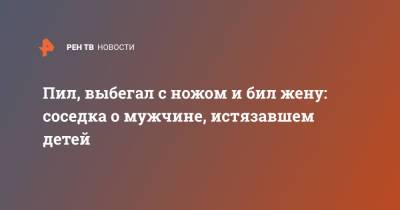 Пил, выбегал с ножом и бил жену: соседка о мужчине, истязавшем детей - ren.tv - Ленинградская обл.