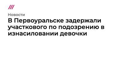 В Первоуральске задержали участкового по подозрению в изнасиловании девочки - tvrain.ru - Первоуральск