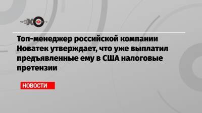 Топ-менеджер российской компании Новатек утверждает, что уже выплатил предъявленные ему в США налоговые претензии - echo.msk.ru - Россия - США