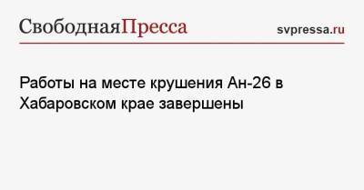Работы на месте крушения Ан-26 в Хабаровском крае завершены - svpressa.ru - Россия - Сочи - Хабаровский край