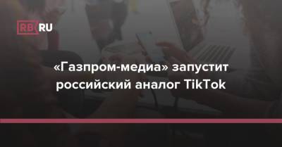 «Газпром-медиа» запустит российский аналог TikTok - rb.ru - Россия
