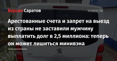 Арестованные счета и запрет на выезд из страны не заставили мужчину выплатить долг в 2,5 миллиона: теперь он может лишиться минивэна - nversia.ru - Россия - Саратовская обл.