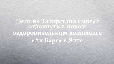 Дети из Татарстана смогут отдохнуть в новом оздоровительном комплексе «Ак Барс» в Ялте - chelny-izvest.ru - Россия - респ. Татарстан