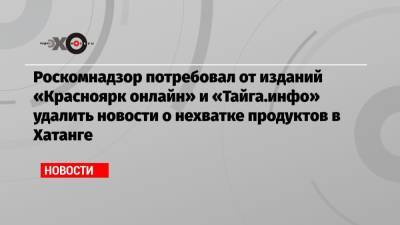 Роскомнадзор потребовал от изданий «Красноярк онлайн» и «Тайга.инфо» удалить новости о нехватке продуктов в Хатанге - echo.msk.ru - Россия - округ Таймырский