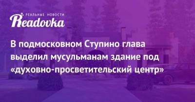 В подмосковном Ступино глава выделил мусульманам здание под «духовно-просветительский центр» - readovka.ru - Россия - Московская обл. - Рига