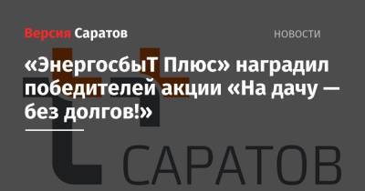 «ЭнергосбыТ Плюс» наградил победителей акции «На дачу — без долгов!» - nversia.ru - Саратов