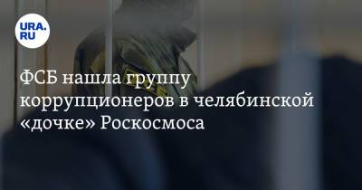 ФСБ нашла группу коррупционеров в челябинской «дочке» Роскосмоса - ura.news - Россия - Челябинская обл.