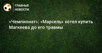 Станислав Магкеев - «Чемпионат»: «Марсель» хотел купить Магкеева до его травмы - bombardir.ru