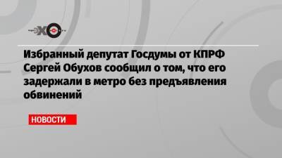 Сергей Обухов - Избранный депутат Госдумы от КПРФ Сергей Обухов сообщил о том, что его задержали в метро без предъявления обвинений - echo.msk.ru - Москва - Россия